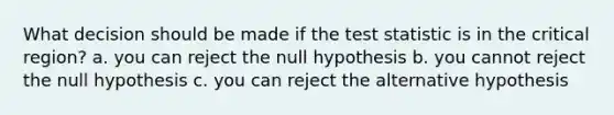 What decision should be made if <a href='https://www.questionai.com/knowledge/kzeQt8hpQB-the-test-statistic' class='anchor-knowledge'>the test statistic</a> is in the critical region? a. you can reject the null hypothesis b. you cannot reject the null hypothesis c. you can reject the alternative hypothesis