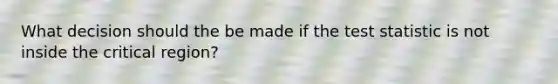 What decision should the be made if the test statistic is not inside the critical region?