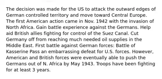 The decision was made for the US to attack the outward edges of German controlled territory and move toward Central Europe. The first American action came in Nov. 1942 with the invasion of North Africa. Gain battle experience against the Germans. Help aid British allies fighting for control of the Suez Canal. Cut Germany off from reaching much needed oil supplies in the Middle East. First battle against German forces: Battle of Kasserine Pass an embarrassing defeat for U.S. forces. However, American and British forces were eventually able to push the Germans out of N. Africa by May 1943. Troops have been fighting for at least 3 years.