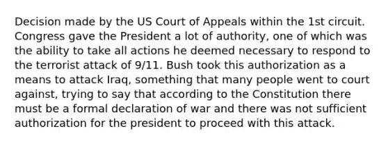 Decision made by the US Court of Appeals within the 1st circuit. Congress gave the President a lot of authority, one of which was the ability to take all actions he deemed necessary to respond to the terrorist attack of 9/11. Bush took this authorization as a means to attack Iraq, something that many people went to court against, trying to say that according to the Constitution there must be a formal declaration of war and there was not sufficient authorization for the president to proceed with this attack.