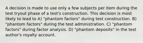 A decision is made to use only a few subjects per item during the test tryout phase of a test's construction. This decision is most likely to lead to A) "phantom factors" during test construction. B) "phantom factors" during the test administration. C) "phantom factors" during factor analysis. D) "phantom deposits" in the test author's royalty account.