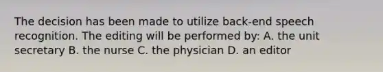 The decision has been made to utilize back-end speech recognition. The editing will be performed by: A. the unit secretary B. the nurse C. the physician D. an editor