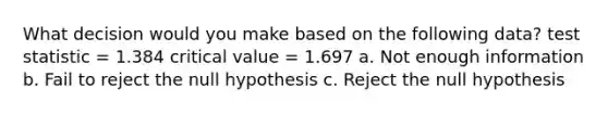 What decision would you make based on the following data? test statistic = 1.384 critical value = 1.697 a. Not enough information b. Fail to reject the null hypothesis c. Reject the null hypothesis