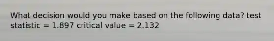 What decision would you make based on the following data? test statistic = 1.897 critical value = 2.132