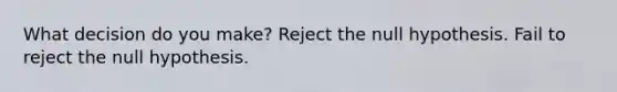 What decision do you make? Reject the null hypothesis. Fail to reject the null hypothesis.