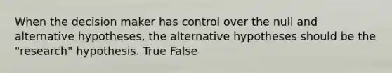 When the decision maker has control over the null and alternative hypotheses, the alternative hypotheses should be the "research" hypothesis. True False