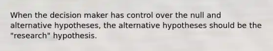 When the decision maker has control over the null and alternative hypotheses, the alternative hypotheses should be the "research" hypothesis.