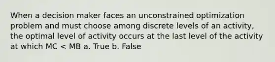 When a decision maker faces an unconstrained optimization problem and must choose among discrete levels of an activity, the optimal level of activity occurs at the last level of the activity at which MC < MB a. True b. False