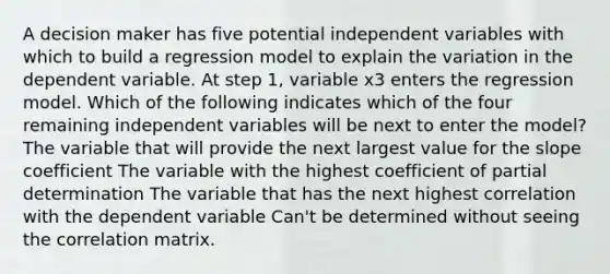 A decision maker has five potential independent variables with which to build a regression model to explain the variation in the dependent variable. At step 1, variable x3 enters the regression model. Which of the following indicates which of the four remaining independent variables will be next to enter the model? The variable that will provide the next largest value for the slope coefficient The variable with the highest coefficient of partial determination The variable that has the next highest correlation with the dependent variable Can't be determined without seeing the correlation matrix.