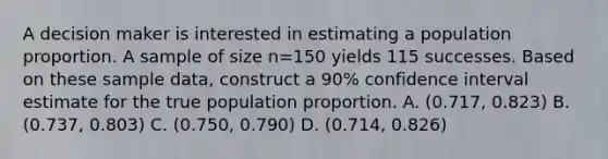 A decision maker is interested in estimating a population proportion. A sample of size n=150 yields 115 successes. Based on these sample​ data, construct a​ 90% confidence interval estimate for the true population proportion. A. (0.717, 0.823) B. (0.737, 0.803) C. (0.750, 0.790) D. (0.714, 0.826)