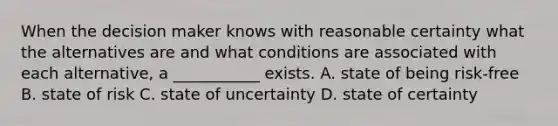 When the decision maker knows with reasonable certainty what the alternatives are and what conditions are associated with each alternative, a ___________ exists. A. state of being risk-free B. state of risk C. state of uncertainty D. state of certainty