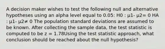 A decision maker wishes to test the following null and alternative hypotheses using an alpha level equal to 0.05: H0 : μ1- μ2= 0 HA : μ1- μ2≠ 0 The population <a href='https://www.questionai.com/knowledge/kqGUr1Cldy-standard-deviation' class='anchor-knowledge'>standard deviation</a>s are assumed to be known. After collecting the sample data, <a href='https://www.questionai.com/knowledge/kzeQt8hpQB-the-test-statistic' class='anchor-knowledge'>the test statistic</a> is computed to be z = 1.78Using the test statistic approach, what conclusion should be reached about the null hypothesis?