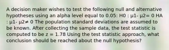 A decision maker wishes to test the following null and alternative hypotheses using an alpha level equal to 0.05: H0 : μ1- μ2= 0 HA : μ1- μ2≠ 0 The population standard deviations are assumed to be known. After collecting the sample data, the test statistic is computed to be z = 1.78 Using the test statistic approach, what conclusion should be reached about the null hypothesis?