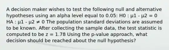 A decision maker wishes to test the following null and alternative hypotheses using an alpha level equal to 0.05: H0 : μ1 - μ2 = 0 HA : μ1 - μ2 ≠ 0 The population <a href='https://www.questionai.com/knowledge/kqGUr1Cldy-standard-deviation' class='anchor-knowledge'>standard deviation</a>s are assumed to be known. After collecting the sample data, <a href='https://www.questionai.com/knowledge/kzeQt8hpQB-the-test-statistic' class='anchor-knowledge'>the test statistic</a> is computed to be z = 1.78 Using the p-value approach, what decision should be reached about the null hypothesis?