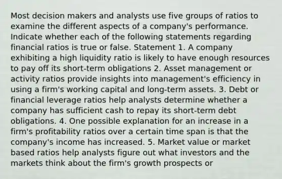 Most decision makers and analysts use five groups of ratios to examine the different aspects of a company's performance. Indicate whether each of the following statements regarding financial ratios is true or false. Statement 1. A company exhibiting a high liquidity ratio is likely to have enough resources to pay off its short-term obligations 2. Asset management or activity ratios provide insights into management's efficiency in using a firm's working capital and long-term assets. 3. Debt or financial leverage ratios help analysts determine whether a company has sufficient cash to repay its short-term debt obligations. 4. One possible explanation for an increase in a firm's profitability ratios over a certain time span is that the company's income has increased. 5. Market value or market based ratios help analysts figure out what investors and the markets think about the firm's growth prospects or