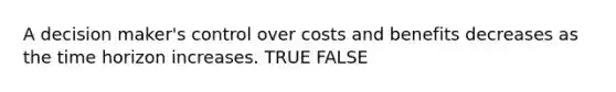 A decision maker's control over costs and benefits decreases as the time horizon increases. TRUE FALSE