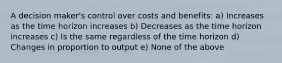 A decision maker's control over costs and benefits: a) Increases as the time horizon increases b) Decreases as the time horizon increases c) Is the same regardless of the time horizon d) Changes in proportion to output e) None of the above