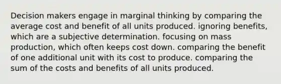 Decision makers engage in marginal thinking by comparing the average cost and benefit of all units produced. ignoring benefits, which are a subjective determination. focusing on mass production, which often keeps cost down. comparing the benefit of one additional unit with its cost to produce. comparing the sum of the costs and benefits of all units produced.