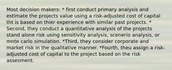 Most decision makers: * first conduct primary analysis and estimate the projects value using a risk-adjusted cost of capital tht is based on thier experience with similar past projects. * Second, they conduct a quantitative analysis of the projects stand alone risk using sensitivity analysis, scenerio analysis, or mnte carlo simulation. *Third, they consider corporate and market risk in the qualitative manner. *Fourth, theu assign a risk-adjusted cost of capital to the project based on the risk assesment.