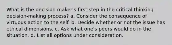 What is the decision maker's first step in the critical thinking decision-making process? a. Consider the consequence of virtuous action to <a href='https://www.questionai.com/knowledge/kLoRaLqQ5G-the-self' class='anchor-knowledge'>the self</a>. b. Decide whether or not the issue has ethical dimensions. c. Ask what one's peers would do in the situation. d. List all options under consideration.