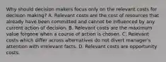 Why should decision makers focus only on the relevant costs for decision​ making? A. Relevant costs are the cost of resources that already have been committed and cannot be influenced by any current action of decision. B. Relevant costs are the maximum value forgone when a course of action is chosen. C. Relevant costs which differ across alternatives do not divert​ manager's attention with irrelevant facts. D. Relevant costs are opportunity costs.