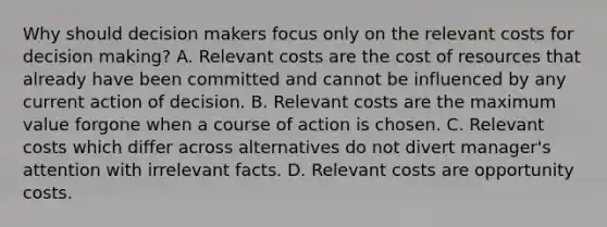 Why should decision makers focus only on the relevant costs for decision​ making? A. Relevant costs are the cost of resources that already have been committed and cannot be influenced by any current action of decision. B. Relevant costs are the maximum value forgone when a course of action is chosen. C. Relevant costs which differ across alternatives do not divert​ manager's attention with irrelevant facts. D. Relevant costs are opportunity costs.