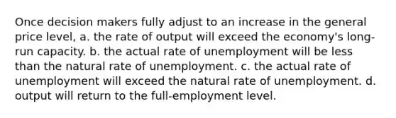 Once decision makers fully adjust to an increase in the general price level, a. the rate of output will exceed the economy's long-run capacity. b. the actual rate of unemployment will be less than the natural rate of unemployment. c. the actual rate of unemployment will exceed the natural rate of unemployment. d. output will return to the full-employment level.