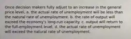 Once decision makers fully adjust to an increase in the general price level, a. the actual rate of unemployment will be less than the natural rate of unemployment. b. the rate of output will exceed the economy's long-run capacity. c. output will return to the full-employment level. d. the actual rate of unemployment will exceed the natural rate of unemployment.