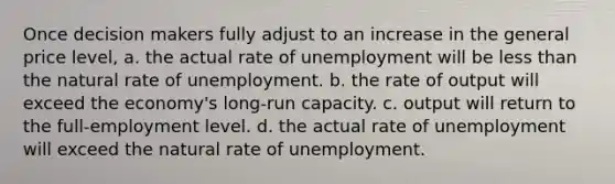 Once decision makers fully adjust to an increase in the general price level, a. the actual rate of unemployment will be less than the natural rate of unemployment. b. the rate of output will exceed the economy's long-run capacity. c. output will return to the full-employment level. d. the actual rate of unemployment will exceed the natural rate of unemployment.