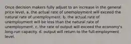 Once decision makers fully adjust to an increase in the general price level, a. the actual rate of unemployment will exceed the natural rate of unemployment. b. the actual rate of unemployment will be less than the natural rate of unemployment. c. the rate of output will exceed the economy's long-run capacity. d. output will return to the full-employment level.