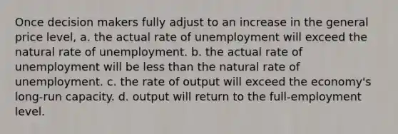 Once decision makers fully adjust to an increase in the general price level, a. the actual rate of unemployment will exceed the natural rate of unemployment. b. the actual rate of unemployment will be less than the natural rate of unemployment. c. the rate of output will exceed the economy's long-run capacity. d. output will return to the full-employment level.