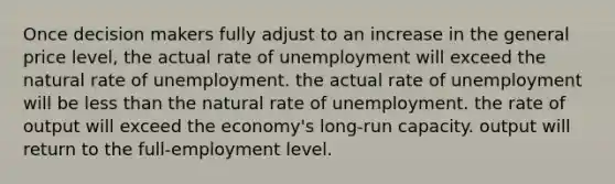 Once decision makers fully adjust to an increase in the general price level, the actual rate of unemployment will exceed the natural rate of unemployment. the actual rate of unemployment will be less than the natural rate of unemployment. the rate of output will exceed the economy's long-run capacity. output will return to the full-employment level.