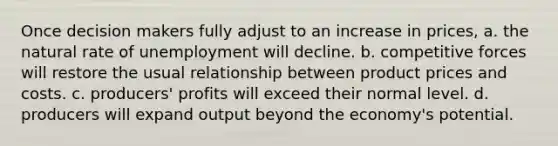 Once decision makers fully adjust to an increase in prices, a. the natural rate of unemployment will decline. b. competitive forces will restore the usual relationship between product prices and costs. c. producers' profits will exceed their normal level. d. producers will expand output beyond the economy's potential.