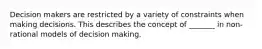 Decision makers are restricted by a variety of constraints when making decisions. This describes the concept of _______ in non-rational models of decision making.