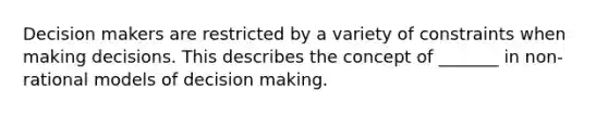 Decision makers are restricted by a variety of constraints when making decisions. This describes the concept of _______ in non-rational models of decision making.