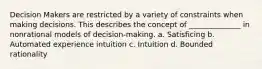 Decision Makers are restricted by a variety of constraints when making decisions. This describes the concept of ______________ in nonrational models of decision-making. a. Satisficing b. Automated experience intuition c. Intuition d. Bounded rationality