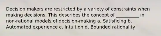 Decision makers are restricted by a variety of constraints when making decisions. This describes the concept of __________ in non-rational models of decision-making a. Satisficing b. Automated experience c. Intuition d. Bounded rationality