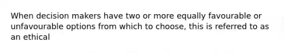 When decision makers have two or more equally favourable or unfavourable options from which to choose, this is referred to as an ethical