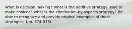 What is decision making? What is the additive strategy used to make choices? What is the elimination-by-aspects strategy? Be able to recognize and provide original examples of these strategies. (pp. 374-375)