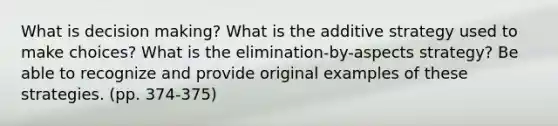 What is decision making? What is the additive strategy used to make choices? What is the elimination-by-aspects strategy? Be able to recognize and provide original examples of these strategies. (pp. 374-375)