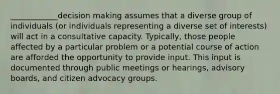 ____________decision making assumes that a diverse group of individuals (or individuals representing a diverse set of interests) will act in a consultative capacity. Typically, those people affected by a particular problem or a potential course of action are afforded the opportunity to provide input. This input is documented through public meetings or hearings, advisory boards, and citizen advocacy groups.