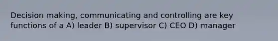 Decision making, communicating and controlling are key functions of a A) leader B) supervisor C) CEO D) manager