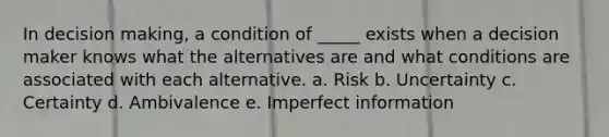 In decision making, a condition of _____ exists when a decision maker knows what the alternatives are and what conditions are associated with each alternative. a. Risk b. Uncertainty c. Certainty d. Ambivalence e. Imperfect information