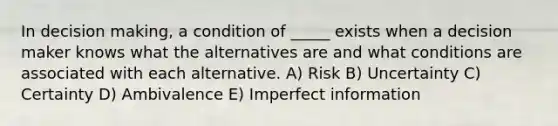 In decision making, a condition of _____ exists when a decision maker knows what the alternatives are and what conditions are associated with each alternative. A) Risk B) Uncertainty C) Certainty D) Ambivalence E) Imperfect information