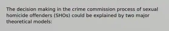 The decision making in the crime commission process of sexual homicide offenders (SHOs) could be explained by two major theoretical models: