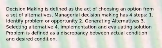 <a href='https://www.questionai.com/knowledge/kuI1pP196d-decision-making' class='anchor-knowledge'>decision making</a> is defined as the act of choosing an option from a set of alternatives. Managerial decision making has 4 steps: 1. Identify problem or opportunity 2. Generating Alternatives 3. Selecting alternative 4. implementation and evaluating solution Problem is defined as a discrepancy between actual condition and desired condition.