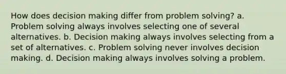 How does decision making differ from problem solving? a. Problem solving always involves selecting one of several alternatives. b. Decision making always involves selecting from a set of alternatives. c. Problem solving never involves decision making. d. Decision making always involves solving a problem.