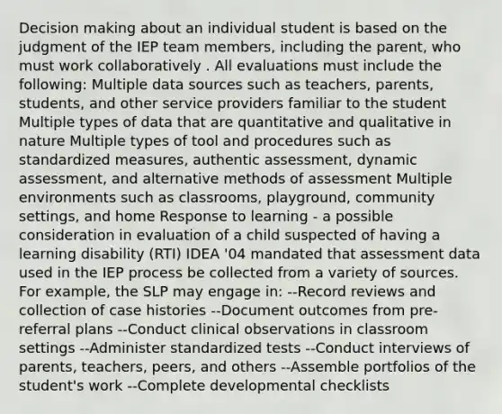 Decision making about an individual student is based on the judgment of the IEP team members, including the parent, who must work collaboratively . All evaluations must include the following: Multiple data sources such as teachers, parents, students, and other service providers familiar to the student Multiple types of data that are quantitative and qualitative in nature Multiple types of tool and procedures such as standardized measures, authentic assessment, dynamic assessment, and alternative methods of assessment Multiple environments such as classrooms, playground, community settings, and home Response to learning - a possible consideration in evaluation of a child suspected of having a learning disability (RTI) IDEA '04 mandated that assessment data used in the IEP process be collected from a variety of sources. For example, the SLP may engage in: --Record reviews and collection of case histories --Document outcomes from pre-referral plans --Conduct clinical observations in classroom settings --Administer standardized tests --Conduct interviews of parents, teachers, peers, and others --Assemble portfolios of the student's work --Complete developmental checklists