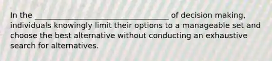 In the ___________________________________ of decision making, individuals knowingly limit their options to a manageable set and choose the best alternative without conducting an exhaustive search for alternatives.