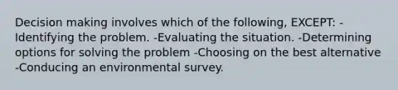 Decision making involves which of the following, EXCEPT: -Identifying the problem. -Evaluating the situation. -Determining options for solving the problem -Choosing on the best alternative -Conducing an environmental survey.